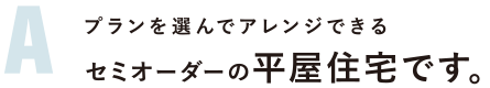 プランを選んでアレンジできる セミオーダーの平屋住宅です。