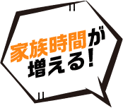 家族時間が 増える！