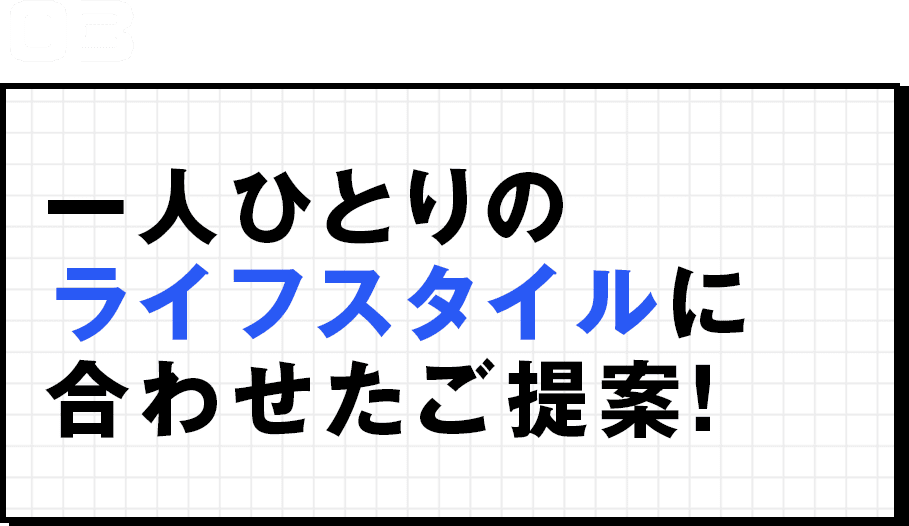 一人ひとりのライフスタイルに合わせたご提案！  